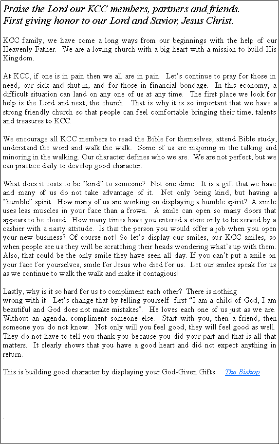 Text Box: Praise the Lord our KCC members, partners and friends.  First giving honor to our Lord and Savior, Jesus Christ.KCC family, we have come a long ways from our beginnings with the help of our Heavenly Father.  We are a loving church with a big heart with a mission to build His Kingdom.  At KCC, if one is in pain then we all are in pain.  Lets continue to pray for those in need, our sick and shut-in, and for those in financial bondage.  In this economy, a difficult situation can land on any one of us at any time.  The first place we look for help is the Lord and next, the church.  That is why it is so important that we have a strong friendly church so that people can feel comfortable bringing their time, talents and treasures to KCC.  We encourage all KCC members to read the Bible for themselves, attend Bible study, understand the word and walk the walk.  Some of us are majoring in the talking and minoring in the walking. Our character defines who we are.  We are not perfect, but we can practice daily to develop good character.  What does it costs to be kind to someone?  Not one dime.  It is a gift that we have and many of us do not take advantage of it.  Not only being kind, but having a humble spirit.  How many of us are working on displaying a humble spirit?  A smile uses less muscles in your face than a frown.  A smile can open so many doors that appears to be closed.  How many times have you entered a store only to be served by a cashier with a nasty attitude.  Is that the person you would offer a job when you open your new business? Of course not! So lets display our smiles, our KCC smiles, so when people see us they will be scratching their heads wondering whats up with them.  Also, that could be the only smile they have seen all day. If you cant put a smile on your face for yourselves, smile for Jesus who died for us.  Let our smiles speak for us as we continue to walk the walk and make it contagious! Lastly, why is it so hard for us to compliment each other?  There is nothingwrong with it.  Lets change that by telling yourself  first I am a child of God, I am beautiful and God does not make mistakes.  He loves each one of us just as we are.  Without an agenda, compliment someone else.  Start with you, then a friend, then someone you do not know.  Not only will you feel good, they will feel good as well.  They do not have to tell you thank you because you did your part and that is all that matters.  It clearly shows that you have a good heart and did not expect anything in return. This is building good character by displaying your God-Given Gifts.    The Bishop.     